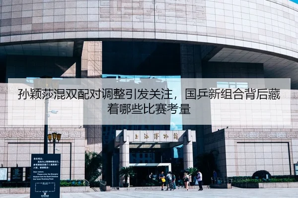 孙颖莎混双配对调整引发关注，国乒新组合背后藏着哪些比赛考量