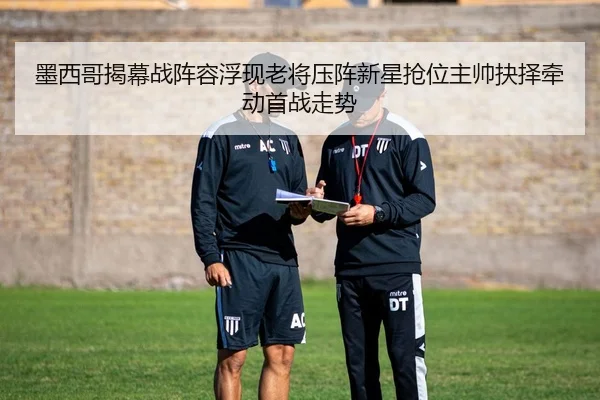 墨西哥揭幕战阵容浮现老将压阵新星抢位主帅抉择牵动首战走势（manguantiyu）